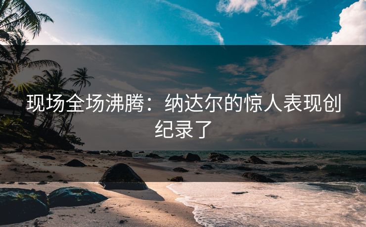 现场全场沸腾：纳达尔的惊人表现创纪录了