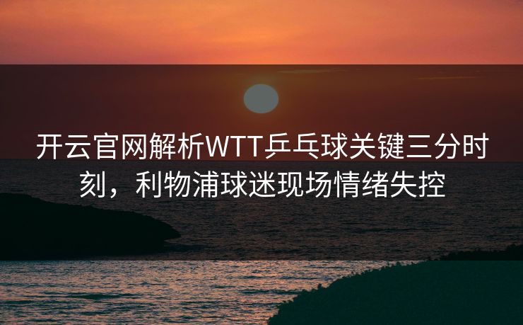 开云官网解析WTT乒乓球关键三分时刻，利物浦球迷现场情绪失控